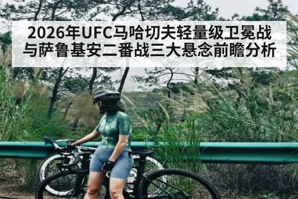 2026年UFC马哈切夫轻量级卫冕战与萨鲁基安二番战三大悬念前瞻分析